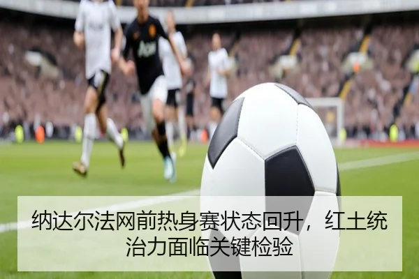 纳达尔法网前热身赛状态回升，红土统治力面临关键检验