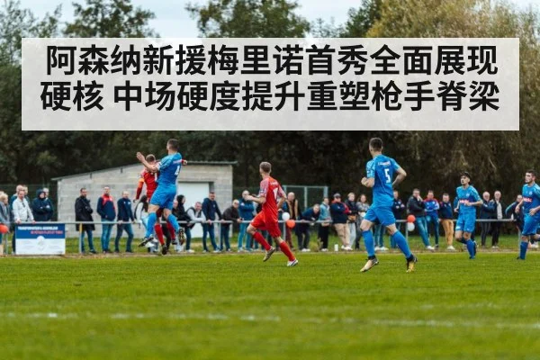 阿森纳新援梅里诺首秀全面展现硬核 中场硬度提升重塑枪手脊梁